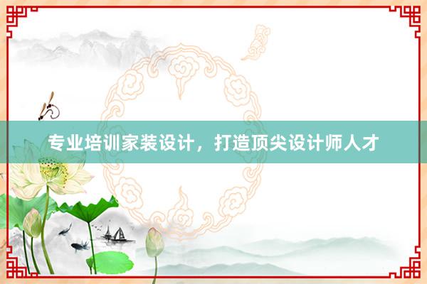 专业培训家装设计，打造顶尖设计师人才